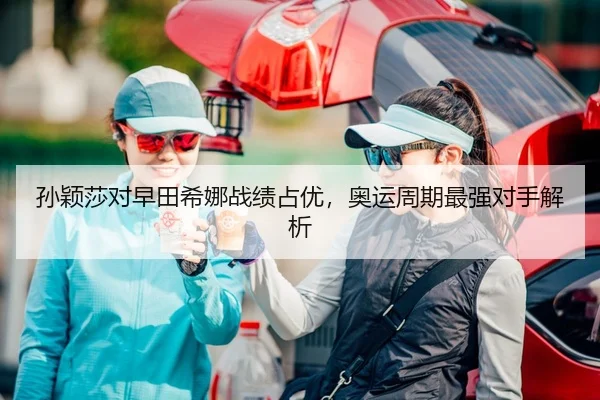 孙颖莎对早田希娜战绩占优，奥运周期最强对手解析